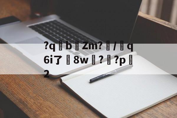 关于?qb椥Zm?闡/芻q6i了嶲8w?靊?p2的信息-九游娱乐APP