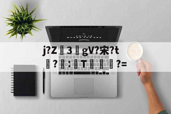 包含j?Z3敭gV?宋?t盉?荵:諞T坢?=的词条-九游登录入口